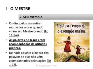 I - O MESTRE
Pr. Moisés Sampaio de Paula 17
2. Seu exemplo.
• Os discípulos se sentiram
motivados a orar quando
viram seu Mestre orando (Lc
11.1-4).
• As palavras de Jesus eram
acompanhadas de atitudes
práticas.
• De nada adianta a beleza das
palavras se elas não vêm
acompanhadas pelas ações (Tg
1.22).
 