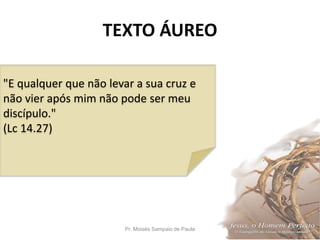 TEXTO ÁUREO
Pr. Moisés Sampaio de Paula 2
"E qualquer que não levar a sua cruz e
não vier após mim não pode ser meu
discípulo."
(Lc 14.27)
 