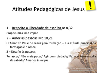 Atitudes Pedagógicas de Jesus
1 – Respeito a Liberdade de escolha Jo 8,32
Propõe, mas não impõe
2 – Amor as pessoas Mc 10,21
O Amor do Pai e de Jesus gera formação – e a atitude principal da
formação é o Amor.
3 – Desafio às pessoas
Renascer/ Não mais pecar/ Agir com piedade/ Fazer o bem em dia
de sábado/ Amar os inimigos
 