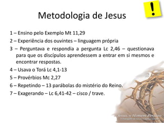 Metodologia de Jesus
1 – Ensino pelo Exemplo Mt 11,29
2 – Experiência dos ouvintes – linguagem própria
3 – Perguntava e respondia a pergunta Lc 2,46 – questionava
para que os discípulos aprendessem a entrar em si mesmos e
encontrar respostas.
4 – Usava o Torá Lc 4,1-13
5 – Provérbios Mc 2,27
6 – Repetindo – 13 parábolas do mistério do Reino.
7 – Exagerando – Lc 6,41-42 – cisco / trave.
 