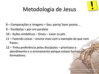 Metodologia de Jesus
8 – Comparações e imagens – Sou: porta/ bom pastor...
9 – Parábolas = por em paralelo
10 – Ações simbólicas – Sinais – Lavar os pés
11 – Fazendo coisas – ensino mais com o exemplo do que com
frases.
12 – Tinha preferência pelos discípulos – priorizava o
atendimento e o ensinamento porque estava formando
formadores.
 