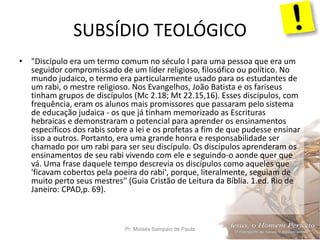 SUBSÍDIO TEOLÓGICO
Pr. Moisés Sampaio de Paula 23
• "Discípulo era um termo comum no século I para uma pessoa que era um
seguidor compromissado de um líder religioso, filosófico ou político. No
mundo judaico, o termo era particularmente usado para os estudantes de
um rabi, o mestre religioso. Nos Evangelhos, João Batista e os fariseus
tinham grupos de discípulos (Mc 2.18; Mt 22.15,16). Esses discípulos, com
frequência, eram os alunos mais promissores que passaram pelo sistema
de educação judaica - os que já tinham memorizado as Escrituras
hebraicas e demonstraram o potencial para aprender os ensinamentos
específicos dos rabis sobre a lei e os profetas a fim de que pudesse ensinar
isso a outros. Portanto, era uma grande honra e responsabilidade ser
chamado por um rabi para ser seu discípulo. Os discípulos aprenderam os
ensinamentos de seu rabi vivendo com ele e seguindo-o aonde quer que
vá. Uma frase daquele tempo descrevia os discípulos como aqueles que
'ficavam cobertos pela poeira do rabi', porque, literalmente, seguiam de
muito perto seus mestres" (Guia Cristão de Leitura da Bíblia. 1.ed. Rio de
Janeiro: CPAD,p. 69).
 