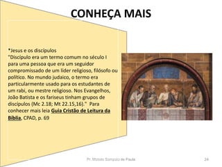 CONHEÇA MAIS
Pr. Moisés Sampaio de Paula 24
*Jesus e os discípulos
"Discípulo era um termo comum no século I
para uma pessoa que era um seguidor
compromissado de um líder religioso, filósofo ou
político. No mundo judaico, o termo era
particularmente usado para os estudantes de
um rabi, ou mestre religioso. Nos Evangelhos,
João Batista e os fariseus tinham grupos de
discípulos (Mc 2.18; Mt 22.15,16)." Para
conhecer mais leia Guia Cristão de Leitura da
Bíblia, CPAD, p. 69
 