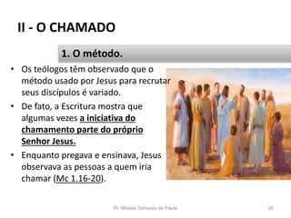 II - O CHAMADO
• Os teólogos têm observado que o
método usado por Jesus para recrutar
seus discípulos é variado.
• De fato, a Escritura mostra que
algumas vezes a iniciativa do
chamamento parte do próprio
Senhor Jesus.
• Enquanto pregava e ensinava, Jesus
observava as pessoas a quem iria
chamar (Mc 1.16-20).
Pr. Moisés Sampaio de Paula 26
1. O método.
 