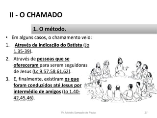 II - O CHAMADO
• Em alguns casos, o chamamento veio:
1. Através da indicação do Batista (Jo
1.35-39).
2. Através de pessoas que se
ofereceram para serem seguidoras
de Jesus (Lc 9.57,58,61,62).
3. E, finalmente, existiram os que
foram conduzidos até Jesus por
intermédio de amigos (Jo 1.40-
42,45,46).
Pr. Moisés Sampaio de Paula 27
1. O método.
 