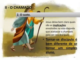 II - O CHAMADO
• Jesus deixa bem claro quais
são as implicações
envolvidas na vida daquele
que aceitasse o chamado
para ser seu discípulo.
• Tornar-se discípulo é
bem diferente de se
tornar um simples
aluno.
Pr. Moisés Sampaio de Paula 29
2. O custo.
 