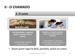 No discipulado, o seguidor
passa a conviver com o
mestre,
O aprendizado acontece
diuturnamente
enquanto na relação professor-
aluno essa prática não está
presente.
O aprendizado se dá apenas
durante algumas aulas dadas em
domicílio ou numa sala.
II - O CHAMADO
• Quem quiser segui-lo deve, portanto, avaliar os custos.
Pr. Moisés Sampaio de Paula 30
2. O custo.
 