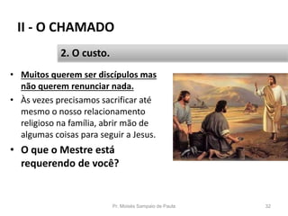 II - O CHAMADO
• Muitos querem ser discípulos mas
não querem renunciar nada.
• Às vezes precisamos sacrificar até
mesmo o nosso relacionamento
religioso na família, abrir mão de
algumas coisas para seguir a Jesus.
• O que o Mestre está
requerendo de você?
Pr. Moisés Sampaio de Paula 32
2. O custo.
 