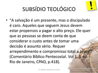 SUBSÍDIO TEOLÓGICO
Pr. Moisés Sampaio de Paula 34
• "A salvação é um presente, mas o discipulado
é caro. Aqueles que seguem Jesus devem
estar propensos a pagar o alto preço. Ele quer
que as pessoas se deem conta de que
considerar o custo antes de tomar uma
decisão é assunto sério. Requer
arrependimento e compromisso total a Jesus "
(Comentário Bíblico Pentecostal. Vol 1. 1.ed.
Rio de Janeiro, CPAD, p.418).
 
