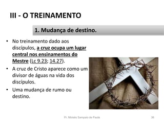 III - O TREINAMENTO
• No treinamento dado aos
discípulos, a cruz ocupa um lugar
central nos ensinamentos do
Mestre (Lc 9.23; 14.27).
• A cruz de Cristo aparece como um
divisor de águas na vida dos
discípulos.
• Uma mudança de rumo ou
destino.
Pr. Moisés Sampaio de Paula 36
1. Mudança de destino.
 