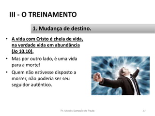 III - O TREINAMENTO
• A vida com Cristo é cheia de vida,
na verdade vida em abundância
(Jo 10.10).
• Mas por outro lado, é uma vida
para a morte!
• Quem não estivesse disposto a
morrer, não poderia ser seu
seguidor autêntico.
Pr. Moisés Sampaio de Paula 37
1. Mudança de destino.
 