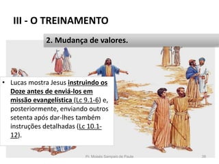 III - O TREINAMENTO
• Lucas mostra Jesus instruindo os
Doze antes de enviá-los em
missão evangelística (Lc 9.1-6) e,
posteriormente, enviando outros
setenta após dar-lhes também
instruções detalhadas (Lc 10.1-
12).
Pr. Moisés Sampaio de Paula 39
2. Mudança de valores.
 