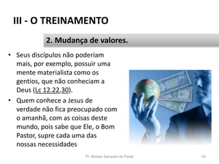 III - O TREINAMENTO
• Seus discípulos não poderiam
mais, por exemplo, possuir uma
mente materialista como os
gentios, que não conheciam a
Deus (Lc 12.22,30).
• Quem conhece a Jesus de
verdade não fica preocupado com
o amanhã, com as coisas deste
mundo, pois sabe que Ele, o Bom
Pastor, supre cada uma das
nossas necessidades
Pr. Moisés Sampaio de Paula 42
2. Mudança de valores.
 