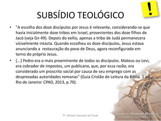SUBSÍDIO TEOLÓGICO
Pr. Moisés Sampaio de Paula 44
• "A escolha dos doze discípulos por Jesus é relevante, considerando-se que
havia inicialmente doze tribos em Israel, provenientes dos doze filhos de
Jacó (veja Gn 49). Depois do exílio, apenas a tribo de Judá permanecera
visivelmente intacta. Quando escolheu os doze discípulos, Jesus estava
anunciando a restauração do povo de Deus, agora reconfigurado em
torno do próprio Jesus.
• [...] Pedro era o mais proeminente de todos os discípulos. Mateus ou Levi,
era cobrador de impostos, um publicano, que, por essa razão, era
considerado um proscrito social por causa de seu emprego com as
desprezadas autoridades romanas" (Guia Cristão de Leitura da Bíblia. 1.ed.
Rio de Janeiro: CPAD, 2013, p.70).
 