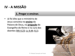IV - A MISSÃO
• Já foi dito que o ministério de
Jesus consistia no ensino da
Palavra de Deus, na pregação do
Evangelho do Reino e na cura dos
doentes (Mt 4.23; Lc 4.44; 8.1).
Pr. Moisés Sampaio de Paula 46
1. Pregar e ensinar.
 