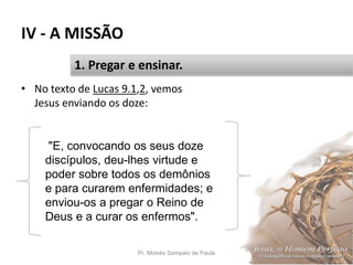 IV - A MISSÃO
• No texto de Lucas 9.1,2, vemos
Jesus enviando os doze:
Pr. Moisés Sampaio de Paula 47
1. Pregar e ensinar.
"E, convocando os seus doze
discípulos, deu-lhes virtude e
poder sobre todos os demônios
e para curarem enfermidades; e
enviou-os a pregar o Reino de
Deus e a curar os enfermos".
 