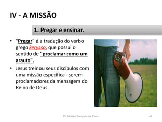 IV - A MISSÃO
• "Pregar" é a tradução do verbo
grego kerysso, que possui o
sentido de "proclamar como um
arauto".
• Jesus treinou seus discípulos com
uma missão específica - serem
proclamadores da mensagem do
Reino de Deus.
Pr. Moisés Sampaio de Paula 48
1. Pregar e ensinar.
 