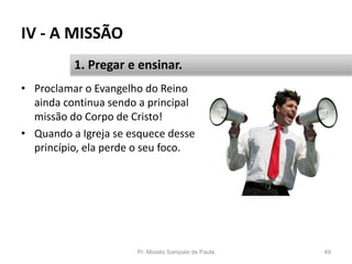 IV - A MISSÃO
• Proclamar o Evangelho do Reino
ainda continua sendo a principal
missão do Corpo de Cristo!
• Quando a Igreja se esquece desse
princípio, ela perde o seu foco.
Pr. Moisés Sampaio de Paula 49
1. Pregar e ensinar.
 