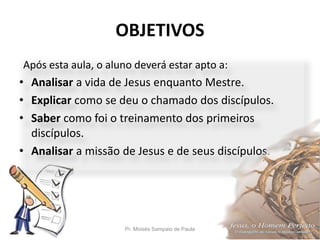 OBJETIVOS
Pr. Moisés Sampaio de Paula 5
Após esta aula, o aluno deverá estar apto a:
• Analisar a vida de Jesus enquanto Mestre.
• Explicar como se deu o chamado dos discípulos.
• Saber como foi o treinamento dos primeiros
discípulos.
• Analisar a missão de Jesus e de seus discípulos.
 