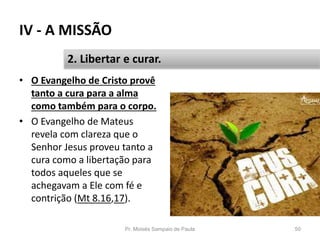 IV - A MISSÃO
Pr. Moisés Sampaio de Paula 50
2. Libertar e curar.
• O Evangelho de Cristo provê
tanto a cura para a alma
como também para o corpo.
• O Evangelho de Mateus
revela com clareza que o
Senhor Jesus proveu tanto a
cura como a libertação para
todos aqueles que se
achegavam a Ele com fé e
contrição (Mt 8.16,17).
 
