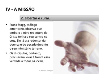 IV - A MISSÃO
Pr. Moisés Sampaio de Paula 51
2. Libertar e curar.
• Frank Stagg, teólogo
americano, observa que
embora a obra redentora de
Cristo tenha o seu centro na
cruz, Ele já era redentor da
doença e do pecado durante
o seu ministério terreno.
• Os discípulos, portanto,
precisavam levar à frente essa
verdade a todos os locais.
 