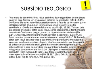 SUBSÍDIO TEOLÓGICO
Pr. Moisés Sampaio de Paula 53
• "No início do seu ministério, Jesus escolheu doze seguidores de um grupo
enorme para formar um grupo mais próximo de discípulos (Mc 3.13-19).
Conforme Ele os fez recordar posteriormente, o fato de se tornarem parte
integrante desse grupo mais íntimo devia-se ao fato de Ele os ter
escolhido, e não de eles terem feito uma escolha (Jo 15.16). Tinham dois
propósitos principais: estar 'com' Jesus, como seguidores, e também para
que eles os 'enviasse a pregar', como os representantes de Jesus (Mc
3.14). Em grego, o termo para enviar a pregar é apostolos, e, assim, os
Doze também passaram a ser conhecidos como 'os apóstolos'. Tinham de
estar com Jesus durante todo o seu ministério para ouvir a mensagem e
aprender sua forma de viver; depois, eles foram enviados por Jesus para
as cidades e vilarejos de Israel, para disseminar a mensagem de Jesus
sobre o Reino e para demonstrar isso por intermédio dos mesmos sinais
milagrosos que Jesus usara (Mc 3.14,15).Depois da ressurreição, esses
discípulos (com exceção de Judas, que traiu Jesus) tinham de levar a
mensagem sobre Ele ao mundo (Mt 28.19)" (Guia Cristão de Leitura da
Bíblia. 1.ed. Rio de Janeiro, CPAD, pp.69-70).
 