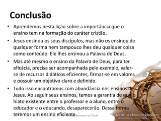 Conclusão
Pr. Moisés Sampaio de Paula 54
• Aprendemos nesta lição sobre a importância que o
ensino tem na formação do caráter cristão.
• Jesus ensinou os seus discípulos, mas não os ensinou de
qualquer forma nem tampouco lhes deu qualquer coisa
como conteúdo. Ele lhes ensinou a Palavra de Deus.
• Mas até mesmo o ensino da Palavra de Deus, para ter
eficácia, precisa ser acompanhada pelo exemplo, valer-
se de recursos didáticos eficientes, firmar-se em valores
e possuir um objetivo claro e definido.
• Tudo isso encontramos com abundância nos ensinos de
Jesus. Ao seguir seus ensinos, temos a garantia de que o
hiato existente entre o professor e o aluno, entre o
educador e o educando, desaparecerão. Dessa forma
teremos um ensino eficiente.
 
