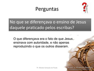 Perguntas
Pr. Moisés Sampaio de Paula 55
No que se diferençava o ensino de Jesus
daquele praticado pelos escribas?
O que diferençava era o fato de que Jesus
ensinava com autoridade, e não apenas
reproduzindo o que os outros disseram.
 