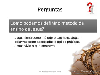 Perguntas
Pr. Moisés Sampaio de Paula 56
Como podemos definir o método de
ensino de Jesus?
Jesus tinha como método o exemplo. Suas
palavras eram associadas a ações práticas.
Jesus vivia o que ensinava.
 