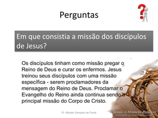Perguntas
Pr. Moisés Sampaio de Paula 58
Em que consistia a missão dos discípulos
de Jesus?
Os discípulos tinham como missão pregar o
Reino de Deus e curar os enfermos. Jesus
treinou seus discípulos com uma missão
específica - serem proclamadores da
mensagem do Reino de Deus. Proclamar o
Evangelho do Reino ainda continua sendo a
principal missão do Corpo de Cristo.
 