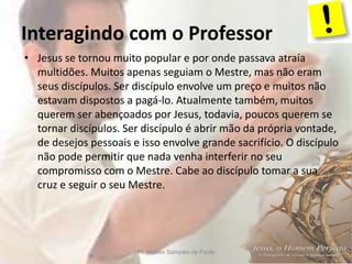 Interagindo com o Professor
Pr. Moisés Sampaio de Paula 6
• Jesus se tornou muito popular e por onde passava atraía
multidões. Muitos apenas seguiam o Mestre, mas não eram
seus discípulos. Ser discípulo envolve um preço e muitos não
estavam dispostos a pagá-lo. Atualmente também, muitos
querem ser abençoados por Jesus, todavia, poucos querem se
tornar discípulos. Ser discípulo é abrir mão da própria vontade,
de desejos pessoais e isso envolve grande sacrifício. O discípulo
não pode permitir que nada venha interferir no seu
compromisso com o Mestre. Cabe ao discípulo tomar a sua
cruz e seguir o seu Mestre.
 