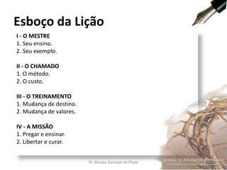 I - O MESTRE
1. Seu ensino.
2. Seu exemplo.
II - O CHAMADO
1. O método.
2. O custo.
III - O TREINAMENTO
1. Mudança de destino.
2. Mudança de valores.
IV - A MISSÃO
1. Pregar e ensinar.
2. Libertar e curar.
Esboço da Lição
Pr. Moisés Sampaio de Paula 7
 