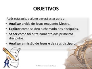 OBJETIVOS
Pr. Moisés Sampaio de Paula 5
Após esta aula, o aluno deverá estar apto a:
• Analisar a vida de Jesus enquanto M...