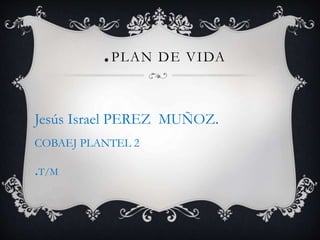 .PLAN DE VIDA 
Jesús Israel PEREZ MUÑOZ. 
COBAEJ PLANTEL 2 
.T/M 
 