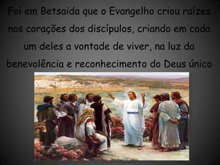Foi em Betsaida que o Evangelho criou raízes nos corações dos discípulos, criando em cada um deles a vontade de viver, na luz da benevolência e reconhecimento do Deus único