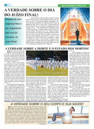 3                                                                                                          <<Igreja Adventista do Sétimo Dia


A VERDADE SOBRE O DIA
DO JUÍZO FINAL!
                                                 “... Temei a Deus e dai-Lhe glória, porque é chega-
 Prepare-se com                            da a hora do seu juízo; adorai aquele que fez o céu, e a
                                           terra, e o mar, e as fontes das águas.” Apocalipse 14:7.
                                           Você terá que comparecer ao Tribunal de Deus para ser
 Urgência Para o                           julgado por Ele; será o Juízo Final: “Cada pessoa tem
                                           de morrer uma vez só e depois ser julgada por Deus.”
 seu Julgamento                            Hebreus 9:27. “... Pois todos terão de comparecer ante
                                           o tribunal de Deus. [...] assim cada um dará conta de si
                                           mesmo a Deus.” Romanos 14:11 e 12. “Porque é neces-
 pelo Juíz do                              sário que todos nós sejamos manifestos diante do tribu-
                                           nal de Cristo, para que cada um receba o que fez por
                                           meio do corpo, segundo o que praticou, o bem e o mal.”
 Universo, no                              II Coríntios 5:10.“Todos terão que comparecer diante
                                           do Tribunal de Deus, o Juiz de todos.” Hebreus 12:23.
                                           Conheça bem a Lei pela qual você será julgado, os Dez
 Juízo Final!                              Mandamentos, e obedeça as ordens do Grande Juiz, pois
                                           o “Juiz está perto, pronto para vir.” Tiago 5:9.


 A VERDADE SOBRE A MORTE E O ESTADO DOS MORTOS!
     O     homem não tem uma alma,
           ele é uma alma vivente, isto
é, um ser vivo único e indivisível, cor-
                                                                                                                                teo 6:16.
                                                                                                                                      Jesus considerou a morte como
                                                                                                                                o dormir. Um estado de inconsciência.
po e alma, a parte mental e espiritual:                                                                                         Quem está morto é como quem dor-
“E formou o Senhor Deus o homem do                                                                                              me; não sabe de nada: “Lázaro, nosso
pó da terra, e soprou-lhe nas narinas                                                                                           amigo dorme, mas vou despertá-lo do
o fôlego de vida; e o homem tornou-se                                                                                           sono. Mas Jesus falara de sua morte;
alma vivente.” Gênesis 2:7.                                                                                                     eles, porém, entenderam que falava
      Deus, ao criar o ser humano,                                                                                              do repouso do sono. Então Jesus dis-
deixou claro que se ele O desobede-                                                                                             se claramente: Lázaro morreu.” João
cesse haveria de morrer. Isto mostra                                                                                            11:11-14.
que o homem não é imortal, como                                                                                                       Os mortos serão ressuscitados:
dizem por aí, e sim, mortal: “Então o                                                                                           “Muitos dos que dormem no pó da ter-
Deus Eterno pôs o homem no jardim                                                                                               ra ressuscitarão uns para a vida eter-
do Éden, para cuidar dele e nele fazer                                                                                          na, e outros para a vergonha e horror
plantações. E o Eterno deu ao homem                                                                                             eterno a (perdição eterna).” Daniel
a seguinte ordem: Você pode comer                                                                                               12:2. “Não vos maravilheis disto, por-
de qualquer árvore do jardim, menos                                                                                             que vem a hora em que os que estão
da árvore que dá o conhecimento do         tas de qualquer árvore, menos a fruta     é ilusão, pois tanto um como o outro       nos sepulcros ouvirão a sua voz. E os
bem e do mal. Não coma a fruta des-        que fica no meio do jardim, Deus nos      irão para o mesmo lugar, isto é, o pó      que fizeram o bem, sairão para a res-
sa árvore; pois no dia em que você         disse que não devemos comer dessa         da terra. Tanto um como outro vieram       surreição da vida, e os que fizeram o
comer, certamente morrerá.” Gênesis        fruta e nem tocar nela. Se fizermos       de lá e para lá voltarão.” Eclesiastes     mal para a ressurreição da condena-
2:15 a 17.                                 isso, morreremos. Então, disse a ser-     3:19 e 20.                                 ção.” João 5:28 e 29.
      Foi o Diabo quem mentiu pela pri-    pente (o Diabo) à mulher: É certo que           Os mortos não sabem de nada                São Paulo sabia que ao morrer
meira vez, dizendo que o homem não         não morrereis. ” Gênesis 3:1 - 4          mais: “Sim, os vivos sabem que vão         não iria para o Céu. Leia Filipenses
morre, usando uma serpente como o                Ao morrer o homem vai para o        morrer, mas os mortos não sabem            3:10 e 11; 1 Coríntios 6:14.
primeiro médium, ou seja, como meio,       mesmo lugar que os animais. Não vai       nada. Eles não vão receber mais                  Jesus virá em breve para res-
para enganar e destruir o ser huma-        nem para o céu e nem para o inferno,      nada e estão completamente es-             suscitar os mortos! Se os seres huma-
no: “A cobra (o Diabo tomou posse da       que não existe: “No fim das contas, o     quecidos. Os seus amores, os seus          nos, ao morrer, fossem diretamente
cobra) era o animal mais esperto que       mesmo que acontece com as pessoas         ódios, as suas paixões, tudo isso          para o Céu, Jesus não precisaria vir
o Deus Eterno havia feito. Ela pergun-     sucede com os animais. Tanto as pes-      morreu com eles. Nunca mais toma-          ressuscitá-los! Leia I Coríntios 15:50 a
tou à mulher: - É verdade que Deus         soas como os animais morrem. O ser        rão parte naquilo que acontece neste       58; I Tessalonicenses 4:13 a 18.
mandou que vocês não comessem as           humano não leva nenhuma vantagem          mundo.” Eclesiastes 9:5 e 6.
frutas das árvores do jardim? A mulher     sobre o animal, pois os dois têm de             Só Deus é imortal: “Aquele que
respondeu: - Podemos comer as fru-         respirar para viverem. Como vê, tudo      possui só ele a imortalidade...” I Timó-


            A VERDADE SOBRE O SEU CORPO E SUA SAÚDE!
       D   eus é quem criou você. Você não veio do macaco e nem de uma
           ameba. Você veio diretamente das mãos de Deus (leia Gênesis 2:4
 a 7). Você é filho (a) de Deus, Sua propriedade. Ele ama você e nos deu leis
 naturais para que tenhamos saúde e possamos ter uma boa mente, para nos
 comunicarmos com Ele. O melhor regime alimentar é o original, que não tinha
 carne: “E disse Deus: Eis que vos tenho dado toda a erva que dá semente,
 que está sobre a face da terra; e toda árvore, em que há fruto de árvore que
 dá semente, ser-vos-á de mantimento.” Gênesis 3:29. Se você ainda não quer
 usar somente leite, ovos e vegetais, pelo menos obedeça ao que Deus disse
 sobre os animais que podem e os que não podem servir de alimento, os lim-
 pos e os imundos, como é o caso do porco, que não devemos nem tocar no
 seu cadáver. (Deuteronômio 14:8). Conforme Levítico 11, os animais limpos
                                                                   Continua pág. 4
 