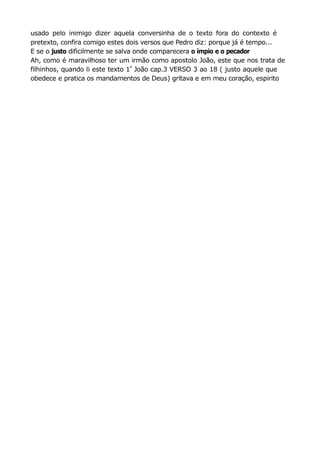 usado pelo inimigo dizer aquela conversinha de o texto fora do contexto é
pretexto, confira comigo estes dois versos que Pedro diz: porque já é tempo...
E se o justo dificilmente se salva onde comparecera o ímpio e o pecador
Ah, como é maravilhoso ter um irmão como apostolo João, este que nos trata de
filhinhos, quando li este texto 1
a
João cap.3 VERSO 3 ao 18 ( justo aquele que
obedece e pratica os mandamentos de Deus) gritava e em meu coração, espirito
 