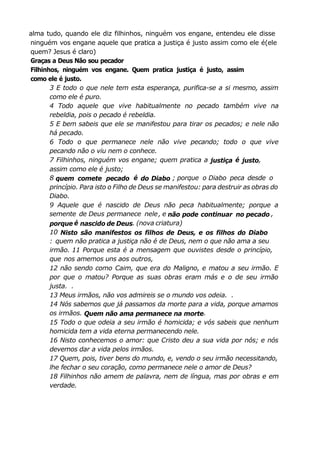 alma tudo, quando ele diz filhinhos, ninguém vos engane, entendeu ele disse
ninguém vos engane aquele que pratica a justiça é justo assim como ele é(ele
quem? Jesus é claro)
Graças a Deus Não sou pecador
Filhinhos, ninguém vos engane. Quem pratica justiça é justo, assim
como ele é justo.
3 E todo o que nele tem esta esperança, purifica-se a si mesmo, assim
como ele é puro.
4 Todo aquele que vive habitualmente no pecado também vive na
rebeldia, pois o pecado é rebeldia.
5 E bem sabeis que ele se manifestou para tirar os pecados; e nele não
há pecado.
6 Todo o que permanece nele não vive pecando; todo o que vive
pecando não o viu nem o conhece.
7 Filhinhos, ninguém vos engane; quem pratica a justiça é justo,
assim como ele é justo;
8 quem comete pecado é do Diabo ; porque o Diabo peca desde o
princípio. Para isto o Filho de Deus se manifestou: para destruir as obras do
Diabo.
9 Aquele que é nascido de Deus não peca habitualmente; porque a
semente de Deus permanece nele, e não pode continuar no pecado ,
porque é nascido de Deus. (nova criatura)
10 Nisto são manifestos os filhos de Deus, e os filhos do Diabo
: quem não pratica a justiça não é de Deus, nem o que não ama a seu
irmão. 11 Porque esta é a mensagem que ouvistes desde o princípio,
que nos amemos uns aos outros,
12 não sendo como Caim, que era do Maligno, e matou a seu irmão. E
por que o matou? Porque as suas obras eram más e o de seu irmão
justa. .
13 Meus irmãos, não vos admireis se o mundo vos odeia. .
14 Nós sabemos que já passamos da morte para a vida, porque amamos
os irmãos. Quem não ama permanece na morte.
15 Todo o que odeia a seu irmão é homicida; e vós sabeis que nenhum
homicida tem a vida eterna permanecendo nele.
16 Nisto conhecemos o amor: que Cristo deu a sua vida por nós; e nós
devemos dar a vida pelos irmãos.
17 Quem, pois, tiver bens do mundo, e, vendo o seu irmão necessitando,
lhe fechar o seu coração, como permanece nele o amor de Deus?
18 Filhinhos não amem de palavra, nem de língua, mas por obras e em
verdade.
 