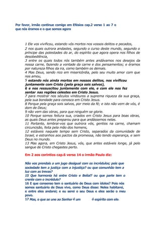 Por favor, irmão continue comigo em Efésios cap.2 verso 1 ao 7 o
que nós éramos e o que somos agora
1 Ele vos vivificou, estando vós mortos nos vossos delitos e pecados,
2 nos quais outrora andastes, segundo o curso deste mundo, segundo o
príncipe das potestades do ar, do espírito que agora opera nos filhos de
desobediência,
3 entre os quais todos nós também antes andávamos nos desejos da
nossa carne, fazendo a vontade da carne e dos pensamentos; e éramos
por natureza filhos da ira, como também os demais.
4 Mas Deus, sendo rico em misericórdia, pelo seu muito amor com que
nos amou,
5 estando nós ainda mortos em nossos delitos, nos vivificou
juntamente com Cristo (pela graça sois salvos),
6 e nos ressuscitou juntamente com ele, e com ele nos fez
sentar nas regiões celestes em Cristo Jesus,
7 para mostrar nos séculos vindouros a suprema riqueza da sua graça,
pela sua bondade para conosco em Cristo Jesus.
8 Porque pela graça sois salvos, por meio da fé; e isto não vem de vós, é
dom de Deus;
9 não vem das obras, para que ninguém se glorie.
10 Porque somos feitura sua, criados em Cristo Jesus para boas obras,
as quais Deus antes preparou para que andássemos nelas.
11 Portanto, lembrai-vos que outrora vós, gentios na carne, chamam
circuncisão, feita pela mão dos homens,
12 estáveis naquele tempo sem Cristo, separados da comunidade de
Israel, e estranhos aos pactos da promessa, não tendo esperança, e sem
Deus no mundo.
13 Mas agora, em Cristo Jesus, vós, que antes estáveis longe, já pelo
sangue de Cristo chegastes perto.
Em 2 aos coríntios cap.6 verso 14 o irmão Paulo diz:
Não vos prendais a um jugo desigual com os incrédulos; pois que
sociedade tem a justiça com a injustiça? ou que comunhão tem a
luz com as trevas?
15 Que harmonia há entre Cristo e Belial? ou que parte tem o
crente com o incrédulo?
16 E que consenso tem o santuário de Deus com ídolos? Pois nós
somos santuário de Deus vivo, como Deus disse: Neles habitarei,
e entre eles andarei; e eu serei o seu Deus e eles serão o meu
povo.
17 Mas, o que se une ao Senhor é um ó espírito com ele.
 