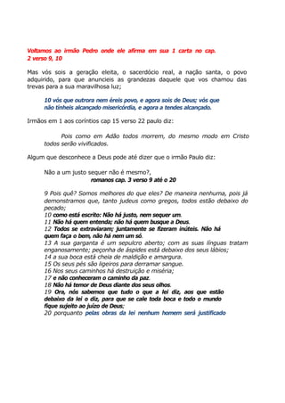 Voltamos ao irmão Pedro onde ele afirma em sua 1 carta no cap.
2 verso 9, 10
Mas vós sois a geração eleita, o sacerdócio real, a nação santa, o povo
adquirido, para que anuncieis as grandezas daquele que vos chamou das
trevas para a sua maravilhosa luz;
10 vós que outrora nem éreis povo, e agora sois de Deus; vós que
não tínheis alcançado misericórdia, e agora a tendes alcançado.
Irmãos em 1 aos coríntios cap 15 verso 22 paulo diz:
Pois como em Adão todos morrem, do mesmo modo em Cristo
todos serão vivificados.
Algum que desconhece a Deus pode até dizer que o irmão Paulo diz:
Não a um justo sequer não é mesmo?,
romanos cap. 3 verso 9 até o 20
9 Pois quê? Somos melhores do que eles? De maneira nenhuma, pois já
demonstramos que, tanto judeus como gregos, todos estão debaixo do
pecado;
10 como está escrito: Não há justo, nem sequer um.
11 Não há quem entenda; não há quem busque a Deus.
12 Todos se extraviaram; juntamente se fizeram inúteis. Não há
quem faça o bem, não há nem um só.
13 A sua garganta é um sepulcro aberto; com as suas línguas tratam
enganosamente; peçonha de áspides está debaixo dos seus lábios;
14 a sua boca está cheia de maldição e amargura.
15 Os seus pés são ligeiros para derramar sangue.
16 Nos seus caminhos há destruição e miséria;
17 e não conheceram o caminho da paz.
18 Não há temor de Deus diante dos seus olhos.
19 Ora, nós sabemos que tudo o que a lei diz, aos que estão
debaixo da lei o diz, para que se cale toda boca e todo o mundo
fique sujeito ao juízo de Deus;
20 porquanto pelas obras da lei nenhum homem será justificado
 