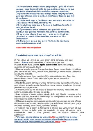25 ao qual Deus propôs como propiciação , pela fé, no seu
sangue , para demonstração da sua justiça por ter ele na sua
paciência, deixado de lado os delitos outrora cometidos;
26 para demonstração da sua justiça neste tempo presente ,
para que ele seja justo e também justificador daquele que tem
fé em Jesus.
27 Onde está logo a jactância? Foi excluída. Por que lei
? Das obras? Não; mas pela lei da fé.
28 concluímos pois que o homem é justificado pela fé
sem as obras da lei.
29 É porventura Deus somente dos judeus? Não é
também dos gentios Também dos gentios, certamente,
30 se é que Deus é um só que pela fé há de
justificar a circuncisão e também por meio da fé a
incircuncisão
31 Anulamos, pois, a lei pela fé de modo nenhum;
antes estabelecemos a lei
Gloria Deus não sou pecador
O irmão Paulo ainda nesta carta no cap.5 verso 8 diz:
8 Mas Deus dá prova do seu amor para conosco, em que,
quando éramos ainda pecadores, Cristo morreu por nós.
9 Logo muito mais, sendo agora justificados pelo seu sangue,
seremos por ele salvos da ira.
10 Porque se nós, quando éramos inimigos, fomos reconciliados com Deus
pela morte de seu Filho, muito mais, estando já reconciliados , seremos
salvos pela sua vida.
11 E não somente isso, mas também nos gloriamos em Deus por
nosso Senhor Jesus Cristo, pelo qual agora temos recebido a
reconciliação.
12 Portanto, assim como por um só homem entrou o pecado no mundo, e
pelo pecado a morte, assim também a morte passou a todos os homens,
porquanto todos pecaram.
13 Porque antes da lei já estava o pecado no mundo, mas onde não
há lei o pecado não é levado em conta.
14 No entanto a morte reinou desde Adão até Moisés , mesmo sobre
aqueles que não pecaram à semelhança da transgressão de Adão o qual é
figura daquele que havia de vir.
15 Mas não é assim o dom gratuito como a ofensa; porque, se pela ofensa
de um morreram muitos, muito mais a graça de Deus, e o dom pela graça
de um só homem, Jesus Cristo, abunde a muitos.
16 Também não é assim o dom como a ofensa, que veio por um só que
pecou; porque o juízo veio, na verdade, de uma só ofensa para
condenação, mas o dom gratuito veio de muitas ofensas para
justificação.
17 Porque , se pela ofensa de um só (Adão ), a morte veio a reinar
por esse, muito mais os que recebem a abundância da graça , e do
dom da justiça, reinarão em vida por um só, Jesus Cristo.
 