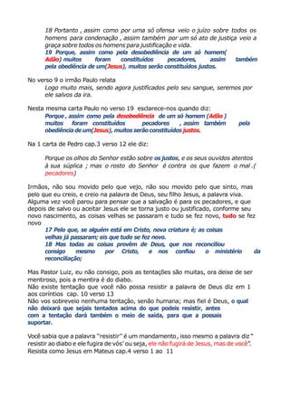18 Portanto , assim como por uma só ofensa veio o juízo sobre todos os
homens para condenação , assim também por um só ato de justiça veio a
graça sobre todos os homens para justificação e vida.
19 Porque, assim como pela desobediência de um só homem(
Adão) muitos foram constituídos pecadores, assim também
pela obediência de um(Jesus), muitos serão constituídos justos.
No verso 9 o irmão Paulo relata
Logo muito mais, sendo agora justificados pelo seu sangue, seremos por
ele salvos da ira.
Nesta mesma carta Paulo no verso 19 esclarece-nos quando diz:
Porque , assim como pela desobediência de um só homem (Adão)
muitos foram constituídos pecadores , assim também pela
obediência de um(Jesus), muitosserãoconstituídos justos.
Na 1 carta de Pedro cap.3 verso 12 ele diz:
Porque os olhos do Senhor estão sobre os justos, e os seus ouvidos atentos
à sua súplica ; mas o rosto do Senhor é contra os que fazem o mal .(
pecadores)
Irmãos, não sou movido pelo que vejo, não sou movido pelo que sinto, mas
pelo que eu creio, e creio na palavra de Deus, seu filho Jesus, a palavra viva.
Alguma vez você parou para pensar que a salvação é para os pecadores, e que
depois de salvo ou aceitar Jesus ele se torna justo ou justificado, conforme seu
novo nascimento, as coisas velhas se passaram e tudo se fez novo, tudo se fez
novo
17 Pelo que, se alguém está em Cristo, nova criatura é; as coisas
velhas já passaram; eis que tudo se fez novo.
18 Mas todas as coisas provêm de Deus, que nos reconciliou
consigo mesmo por Cristo, e nos confiou o ministério da
reconciliação;
Mas Pastor Luiz, eu não consigo, pois as tentações são muitas, ora deixe de ser
mentiroso, pois a mentira é do diabo.
Não existe tentação que você não possa resistir a palavra de Deus diz em 1
aos coríntios cap. 10 verso 13
Não vos sobreveio nenhuma tentação, senão humana; mas fiel é Deus, o qual
não deixará que sejais tentados acima do que podeis resistir, antes
com a tentação dará também o meio de saída, para que a possais
suportar.
Você sabia que a palavra ‘‘resistir’’ é um mandamento, isso mesmo a palavra diz “
resistir ao diabo e ele fugira de vós’ ou seja, ele não fugirá de Jesus, mas de você”.
Resista como Jesus em Mateus cap.4 verso 1 ao 11
 