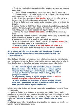 1 Então foi conduzido Jesus pelo Espírito ao deserto, para ser tentado
pelo Diabo.
2 E, tendo jejuado quarenta dias e quarenta noites, depois teve fome.
3 Chegando, então, o tentador, disse-lhe: Se tu és Filho de Deus manda
que estas pedras se tornem em pães.
4 Mas Jesus lhe respondeu: Está escrito: Nem só de pão viverá o
homem, mas de toda palavra que sai da boca de Deus.
5 Então o Diabo o levou à cidade santa, colocou-o sobre o pináculo do
templo,
6 e disse-lhe: Se tu és Filho de Deus, lança-te daqui abaixo; porque está
escrito: Aos seus anjos dará ordens a teu respeito; e: eles te susterão
nas mãos, para que nunca tropeces em alguma pedra.
7 Replicou-lhe Jesus: Também está escrito: Não tentarás o Senhor teu
Deus.
8 Novamente o Diabo o levou a um monte muito alto; e mostrou-lhe
todos os reinos do mundo, e a glória deles;
9 e disse-lhe: Tudo isto te darei, se, prostrado, me adorares.
10 Então ordenou-lhe Jesus: Vai-te, Satanás; porque está escrito: Ao
Senhor teu Deus adorarás, e só a ele servirás.
11 Então o Diabo o deixou; e eis que vieram os anjos e o
serviram. Após a oração os Anjos do Senhor servem ao vencedor
Gloria a Deus, ele não foge do pecador, mas daquele que é lavado e
remido e justificado pelo sangue de Jesus, quer um exemplo: atos cap.
19 versos 13 aos 16.
O irmão Paulo fala sobre um ocorrido com sete homens que não eram justos e
nem conheciam ao senhor Jesus, pois o diabo conhece quem tem o selo de
Deus detalhe eles ouviram falar de Jesus, acompanhe a narração abaixo:
13 Ora, também alguns dos exorcistas judeus, ambulantes,
tentavam invocar o nome de Jesus sobre os que tinham espíritos
malignos, dizendo: Esconjuro-vos por Jesus a quem Paulo prega.
14 E os que faziam isto eram sete filhos de Ceva, judeu, um dos
principais sacerdotes.
15 respondendo, porém, o espírito maligno, disse: A Jesus eu
conheço, e sei quem é Paulo; mas vós, quem sois?
16 Então o homem, no qual estava o espírito maligno, saltando
sobre eles, apoderou-se de dois e prevaleceu contra eles, de
modo que, nus e feridos, fugiram daquela casa.
A historia termina de forma trágica e engraçada, pois quiseram provar a Deus,
E o resultado
foi homens feridos machucados e correndo nus pelas ruas, após
apanharem e muito de um homem possuído por espirito maligno, o mais
interessante é que o diabo conhece Jesus e Paulo e na voz do homem
exclamou ‘’ conheço a Jesus e bem sei quem é Paulo; mas vos quem
sois.
E saltando sobre eles vencendo-os arrancou-lhes as roupas de modo que
fugiram nus e feridos daquela casa.
 