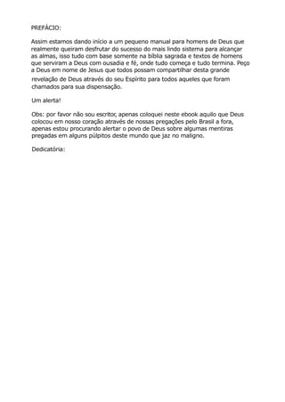 PREFÁCIO:
Assim estamos dando início a um pequeno manual para homens de Deus que
realmente queiram desfrutar do sucesso do mais lindo sistema para alcançar
as almas, isso tudo com base somente na bíblia sagrada e textos de homens
que serviram a Deus com ousadia e fé, onde tudo começa e tudo termina. Peço
a Deus em nome de Jesus que todos possam compartilhar desta grande
revelação de Deus através do seu Espírito para todos aqueles que foram
chamados para sua dispensação.
Um alerta!
Obs: por favor não sou escritor, apenas coloquei neste ebook aquilo que Deus
colocou em nosso coração através de nossas pregações pelo Brasil a fora,
apenas estou procurando alertar o povo de Deus sobre algumas mentiras
pregadas em alguns púlpitos deste mundo que jaz no maligno.
Dedicatória:
 