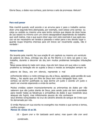 Gloria Deus, o diabo nos conhece, pois temos o selo da promessa. Aleluia!!
Para você pensar
Pela manhã quando você acorda e se arruma para ir para o trabalho vamos
dizer uma segunda feira abençoada, por exemplo, você coloca uma camisa ou
calça ou vestido ou mesmo uma saia tenho certeza que depois de doze horas
de uso estará no mínimo com um cheiro desagradável dependendo do trabalho
que você realiza, mas o que quero dizer aqui com este exemplo é que após seu
uso vai ser necessário ser lavada e passada e voltar para o seu devido lugar o
guarda roupa limpinha cheirosa para em breve ser novamente usada, não é
verdade ?
Homem lavado
Ele levanta pela manhã, faz sua oração lê um capitulo ou mesmo um versículo
da palavra de Deus, entrega seu dia ao Pai Eterno e é claro sai para o seu
trabalho, durante o decorrer do dia, tem muitos problemas tentações tribulações
etc...
Talvez possa deixa-lo irado com raiva, mas ele tem Jesus em sua vida e a cada
problema ou tentação ele se sujeita a Deus e resiste as tentações sempre na
palavra de Deus, ora em silencio, repreende o mal
enfrentando leões e a noite entrega seu dia a Deus, agradece, pede perdão de suas
falhas, faz aquilo que um filho de Deus tem como obrigação fazer, com
certeza vai dormir justificado ou seja dorme um justo e acorda um justo e
assim vai vivendo esperando a vinda do senhor.
Muitos cristãos cedem inconscientemente as artimanhas do diabo por não
saberem que são justos diante de Deus, pois sendo justo ele tem autoridade
para resistir todas as falcatruas e armadilhas do diabo é que resistindo seus
ataques ele fugirá, mas infelizmente poucos de nós conhecem
seus direitos conquistados na cruz do calvário através do sangue de Cristo que
foi derramado por nós.
O irmão Marcos em sua escrita no evangelho nos mostra o que somos e temos,
confira comigo:
Marcos 16: versos 16 ao 20.
16 - Quem crer e for batizado será salvo; mas quem não crer será
condenado.
 