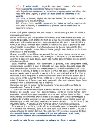 17 - E estes sinais seguirão aos que crerem: Em meu
Nome expulsarão os demônios; falarão novas línguas;
18 - Pegarão nas serpentes; e, se beberem alguma coisa mortífera, não
lhes fará dano algum; e porão as mãos sobre os enfermos, e os
curarão.
19 - Ora, o Senhor, depois de lhes ter falado, foi recebido no céu, e
assentou-se à direita de Deus.
20 - E eles, tendo partido, pregaram por todas as partes, cooperando
com eles o Senhor, e confirmando a palavra com os sinais que se
seguiram. Amém.
Como você pode observar, ele nos relata a autoridade que nos foi dada e
muitos desconhecem.
Passei minha vida por três grandes ministérios, mas infelizmente somente um
ensina tal posição, é um grande homem de Deus, não vou citar seu nome, pois
não tenho autorização para isso, mas com certeza ele sabe o que significa a
GRAÇA de Deus, conhece seus direitos e ensina seu povo a pratica-los com
determinação e autoridade, é um Santo homem de Deus e justo diante dele.
O diabo tem cegado muitos líderes desta geração com falácias e doutrinas
demoníacas e anti-biblicas..
O povo tem sido como filhotes de passarinhos em seus ninhos esperando com
olhos fechados de bico aberto, não enxergam o alimento e por isso comem o
que lhes é dado em suas bocas, assim são muitas denominações que se dizem
Cristãs evangélicas.
Estas mesmas pessoas não consultam a palavra, não perguntam nada,
simplesmente aceitam o que é colocado em sua frente. Exemplo disso são
denominações que perdem seu tempo pregando ou ensinando doutrinas como
não cortar o cabelo, a barba é do diabo, a irmã não pode andar de bicicleta
nem a cavalo, pois é pecado e por aí a fora, um besteirol sem fim. Mas a
realidade é esta, enquanto a enfermidade toma conta do irmão, dizem isto é
uma prova irmão aguenta firme, então se é prova de Deus porque vai ao
médico? Afinal se é Deus quem esta provando não seja rebelde, fique firme
sofrendo com a enfermidade não é mesmo?
Caramba isso dói na gente, tanta ignorância ( meu povo sofre por falta de
entendimento Oseias 4 verso 6).
O que mais me entristece é que a palavra de Deus nos dias de hoje está em
terceiro ou quarto lugar nas denominações, perde-se muito tempo com
cantorias desafinadas oportunidades sem sal sem açúcar, testemunhos que
mais parece tristemunhos onde o diabo é exaltado com tantas lamentações e
pedidos de orações lamentáveis que agonizo quando estou nestes locais um
chororô que da dó, um povo derrotado e ainda cantam “A VITORIA É DO
POVO DE DEUS , A VITORIA É DO POVO DE DEUS’’. Caramba que loucura.
Se a palavra é a verdade, então não sei mais nada, pois conhecereis a verdade
e a verdade vos libertará, pois a fé vem pelo ouvir
, ouvir o que? O louvor, a
oração chorosa do pastor, da irmã, não, não, não mil vezes não, a palavra de Deus
diz: nossa fé é quem vence o mundo e a fé que vem pelo ouvir , ouvir, ouvir,
ouvir a palavra de Deus, não existe outra maneira de vencermos
o mundo se não formos ensinados na palavra de Deus, o próprio
 