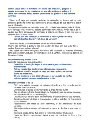 senhor Jesus tinha o ministério de ensino ele ensinava , pregava e
depois orava para ter os resultados ou seja ele praticava a palavra, é
assim que devemos fazer, sermos praticantes da palavra e não somente
ouvintes.
Talvez você seja um grande ministro de adoração ou louvor sei lá, mas
Entenda: primeiro temos que conhecer a Deus através da sua palavra é assim
que a bíblia diz.
Tem gente cantando ou louvando, mas não conhece seu Senhor, não lê bíblia
não participa das reuniões, escola dominical nem pensar. Afinal não é só o
pastor que tem obrigação de conhecer a palavra de Deus, é por isso que o
próprio Senhor Jesus disse.
‘’errais por não conhecer as escrituras e nem o poder de Deus,
pois ela testifica de mim’’ Mat. Cap. 22 verso 29.
Jesus diz: errais por não conhecer, errais por não conhecer...
Quem não conhece a palavra não tem poder de Deus em sua vida, foi o
senhor Jesus quem disse, não eu!
Não basta ser crente de igreja, não basta ser dizimista ou mesmo ofertante,
tem que conhecer , estudar ter intimidade com o Senhor , é isso que a palavra de
Deus nos ensina.
Em provérbios cap.4 verso 1 ao 4
Salomão nos da uma dica indiscutível
Ouvi filhos, a instrução do pai, e estai atentos para conhecerdes o
entendimento.
Pois eu vos dou boa doutrina; não abandoneis o meu ensino.
Quando eu era filho aos pés de meu, pai, tenro e único em estima
diante de minha mãe,
Ele me ensinava, e me dizia: Retenha o teu coração as minhas
palavras; guarda os meus mandamentos, e vive.
Proverbio 3: versos 1 ao 10
Filho meu, não te esqueças da minha instrução, e o teu coração guarde
os meus mandamentos;
porque eles te darão longura de dias, e anos de vida e paz.
Não se afastem de ti a benignidade e a fidelidade; ata-as ao teu pescoço,
escreve-as na tábua do teu coração;
assim acharás favor e bom entendimento à vista de Deus e dos homens.
Confia no Senhor de todo o teu coração, e não te estribes no teu próprio
entendimento.
Reconhece-o em todos os teus caminhos, e ele endireitará as tuas
veredas.
Não sejam sábios os teus próprios olhos; teme ao Senhor e aparta-te do
mal.
Isso será saúde para a tua carne; e refrigério para os teus ossos.
Honra ao Senhor com os teus bens, e com as primícias de toda a tua
renda;
 