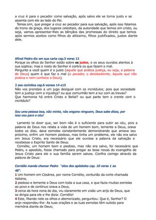 a cruz é para o pecador como salvação, após salvo ele se torna justo e se
assenta com ele ao lado do Pai.
Temos sim, que pregar a cruz ao pecador para sua salvação, após isso falamos
do trono da graça, dos lugares celestiais, da autoridade que temos em cristo, ou
seja, vamos apresentar-lhes as bênçãos das promessas do direito que temos
após sermos aceitos como filhos do altíssimo, filhos justificados, justos diante
dele.
Afinal Pedro diz em sua carta cap.3 verso 12
Porque os olhos do Senhor estão sobre os justos, e os seus ouvidos atentos à
sua súplica; mas o rosto do Senhor é contra os que fazem o mal.
Pergunto a você quem é o justo (aquele que pratica justiça, ou seja, a palavra
de Deus) quem é que faz o mal (o pecador, o desobediente, àquele que não
pratica e nem conhece a Deus).
2 aos coríntios cap.6 versos 14 e15
Não vos prendais a um jugo desigual com os incrédulos; pois que sociedade
tem a justiça com a injustiça? ou que comunhão tem a luz com as trevas?
Que harmonia há entre Cristo e Belial? ou que parte tem o crente com o
incrédulo?
Sou uma pessoa boa, não minto, não engano ninguem, Deus sabe disso, por
isso vou para o céu!
Lamento te dizer que, ser bom não é o suficiente para subir ao céu, pois a
palavra de Deus nos relata a vida de um homem bom, temente a Deus, orava
todos os dias, dava esmolas constantemente demonstrando que amava seu
próximo, enfim um homem piedoso, mas tinha um problema, ele não era salvo
em Jesus Cristo, era necessário que ele ouvisse a palavra da salvação e
recebesse o Espirito Santo de Deus.
Cornélio, um homem bom e piedoso, mas não era salvo, foi necessário que
Pedro, o apostolo, fosse chamado para pregar as boas novas do evangelho de
Jesus Cristo para ele e sua família serem salvos. Confira comigo através da
palavra de Deus:
Cornélio manda chamar Pedro ‘’atos dos apóstolos cap. 10 verso 1 ao
48”.
1 Um homem em Cesárea, por nome Cornélio, centurião da corte chamada
italiana,
2 piedoso e temente a Deus com toda a sua casa, e que fazia muitas esmolas
ao povo e de contínuo orava a Deus,
3 cerca da hora nona do dia, viu claramente em visão um anjo de Deus, que
se dirigia para ele e lhe dizia: Cornélio!
4 Este, fitando nele os olhos e atemorizado, perguntou: Que é, Senhor? O
anjo respondeu-lhe: As tuas orações e as tuas esmolas têm subido para
memória diante de Deus;
 