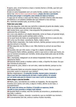5 agora, pois, envia homens a Jope e manda chamar a Simão, que tem por
sobrenome Pedro;
6 este se acha hospedado com um certo Simão, curtidor, cuja casa fica à
beira-mar. [Ele te dirá o que deves fazer]. [Anjos não tem a permissão
de Deus para pregar o evangelho, essa missão foi dada ao homem]
7 Logo que se retirou o anjo que lhe falava, Cornélio chamou dois dos seus
domésticos e um piedoso soldado dos que estavam a seu serviço;
8 e, havendo contado tudo, os enviou a Jope.
Pedro tem uma visão
9 No dia seguinte, indo eles seu caminho e estando já perto da cidade, subiu
Pedro ao eirado para orar
, cerca de hora sexta.
10 E tendo fome, quis comer; mas enquanto lhe preparavam a comida,
sobreveio-lhe um êxtase,
11 e via o céu aberto e um objeto descendo, como se fosse um grande lençol,
sendo baixado pelas quatro pontas sobre a terra,
12 no qual havia de todos os quadrúpedes e répteis da terra e aves do céu.
13 E uma voz lhe disse: Levanta-te, Pedro, mata e come.
14 Mas Pedro respondeu: De modo nenhum, Senhor, porque nunca comi coisa
alguma comum e imunda.
15 Pela segunda vez lhe falou a voz: Não chames tu comum ao que Deus
purificou.
16 Sucedeu isto por três vezes; e logo foi o objeto recolhido ao céu.
17 Enquanto Pedro refletia, perplexo, sobre o que seria a visão que tivera, eis
que os homens enviados por Cornélio, tendo perguntado pela casa de Simão,
pararam à porta.
18 E, chamando, indagavam se ali estava hospedado Simão, que tinha por
sobrenome Pedro.
19 Estando Pedro ainda a meditar sobre a visão, o Espírito lhe disse: Eis que
dois homens te procuram.
20 Levanta-te, pois, desce e vai com eles, nada duvidando; porque eu tos
enviei.
21 E descendo Pedro ao encontro desses homens, disse: Sou eu a quem
procurais; qual é a causa por que viestes?
22 Eles responderam: O centurião Cornélio, homem justo e temente a
Deus e que tem bom testemunho de toda a nação judaica, foi avisado
por um santo anjo para te chamar à sua casa e ouvir as tuas palavras.
Pedro chega a casa de Cornélio
23 Pedro, pois, convidando-os a entrar, os hospedou. No dia seguinte
levantou-se e partiu com eles, e alguns irmãos, dentre os de Jope, o
acompanharam.
24 No outro dia entrou em Cesárea. E Cornélio os esperava, tendo
reunido os seus parentes e amigos mais íntimos.
25 Quando Pedro ia entrar, veio-lhe Cornélio ao encontro e, prostrando-se a
seus pés, o adorou.
26 Mas Pedro o ergueu, dizendo: Levanta-te, que eu também sou homem.
27 E conversando com ele, entrou e achou muitos reunidos,
 