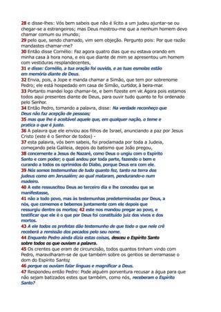 28 e disse-lhes: Vós bem sabeis que não é lícito a um judeu ajuntar-se ou
chegar-se a estrangeiros; mas Deus mostrou-me que a nenhum homem devo
chamar comum ou imundo;
29 pelo que, sendo chamado, vim sem objeção. Pergunto pois: Por que razão
mandastes chamar-me?
30 Então disse Cornélio: Faz agora quatro dias que eu estava orando em
minha casa à hora nona, e eis que diante de mim se apresentou um homem
com vestiduras resplandecentes,
31 e disse: Cornélio, a tua oração foi ouvida, e as tuas esmolas estão
em memória diante de Deus.
32 Envia, pois, a Jope e manda chamar a Simão, que tem por sobrenome
Pedro; ele está hospedado em casa de Simão, curtidor, à beira-mar.
33 Portanto mandei logo chamar-te, e bem fizeste em vir
. Agora pois estamos
todos aqui presentes diante de Deus, para ouvir tudo quanto te foi ordenado
pelo Senhor.
34 Então Pedro, tomando a palavra, disse: Na verdade reconheço que
Deus não faz acepção de pessoas;
35 mas que lhe é aceitável aquele que, em qualquer nação, o teme e
pratica o que é justo.
36 A palavra que ele enviou aos filhos de Israel, anunciando a paz por Jesus
Cristo (este é o Senhor de todos) -
37 esta palavra, vós bem sabeis, foi proclamada por toda a Judeia,
começando pela Galileia, depois do batismo que João pregou,
38 concernente a Jesus de Nazaré, como Deus o ungiu com o Espírito
Santo e com poder; o qual andou por toda parte, fazendo o bem e
curando a todos os oprimidos do Diabo, porque Deus era com ele.
39 Nós somos testemunhas de tudo quanto fez, tanto na terra dos
judeus como em Jerusalém; ao qual mataram, pendurando-o num
madeiro.
40 A este ressuscitou Deus ao terceiro dia e lhe concedeu que se
manifestasse,
41 não a todo povo, mas às testemunhas predeterminadas por Deus, a
nós, que comemos e bebemos juntamente com ele depois que
ressurgiu dentre os mortos; 42 este nos mandou pregar ao povo, e
testificar que ele é o que por Deus foi constituído juiz dos vivos e dos
mortos.
43 A ele todos os profetas dão testemunho de que todo o que nele crê
receberá a remissão dos pecados pelo seu nome.
44 Enquanto Pedro ainda dizia estas coisas, desceu o Espírito Santo
sobre todos os que ouviam a palavra.
45 Os crentes que eram de circuncisão, todos quantos tinham vindo com
Pedro, maravilharam-se de que também sobre os gentios se derramasse o
dom do Espírito Santo;
46 porque os ouviam falar línguas e magnificar a Deus.
47 Respondeu então Pedro: Pode alguém porventura recusar a água para que
não sejam batizados estes que também, como nós, receberam o Espírito
Santo?
 